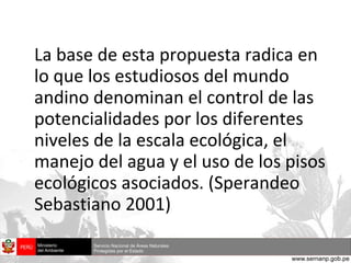 La base de esta propuesta radica en lo que los estudiosos del mundo andino denominan el control de las potencialidades por los diferentes niveles de la escala ecológica, el manejo del agua y el uso de los pisos ecológicos asociados. (Sperandeo Sebastiano 2001) 