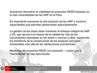 Queremos demostrar la viabilidad de proyectos REDD basados en la real vulnerabilidad de las ANP en el Perú. Es importante reconocer la real situación de las ANP y construir capacidades que permitan gestionarlas adecuadamente. La gestión de las áreas debe mantener el enfoque integral de ANP y ZA, que apunta a la mejora de la calidad de vida de las comunidades asentadas en las áreas o vecinas a ellas, mostrando los beneficios de la conservación de los bosques (servicios ambientales mas allá de las retribuciones económicas). Monitoreo de proyectos REDD con precisión – cuidar que la “herramienta” no sea desvirtuada. 