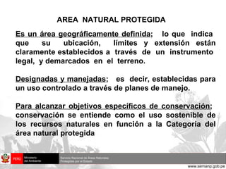 AREA  NATURAL PROTEGIDA Es un área geográficamente definida ;  lo que  indica  que  su  ubicación,  límites y extensión están claramente establecidos a  través  de  un  instrumento  legal,  y demarcados  en  el  terreno. Designadas y manejadas ;  es  decir, establecidas para un uso controlado a través de planes de manejo. Para alcanzar objetivos específicos de conservación ;  conservación se entiende como el uso sostenible de los recursos naturales en función a la Categoría del área natural protegida 