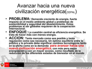 Avanzar hacia una nueva civilización energética( CEPAL ) PROBLEMA:   Demanda creciente de energía, fuerte impacto en el medio ambiente global y problemas de sostenibilidad y seguridad del abastecimiento. Estos problemas al ser globales requieren de la cooperación internacional. ENFOQUE:  La cuestión central es eficiencia energética. Se trata de hacer más con menos energía. ACCION:  Tanto mercado como sea posible y tanta regulación como sea necesaria. Un óptimo equilibrio entre lo público y lo privado debe significar cambios tecnológicos tanto en la oferta como en la demanda  para avanzar hacia una nueva civilización energética , con más pero mejor energización y con un mayor acceso, como resultado de la reducción de los diferentes estados de bienestar en el mundo 