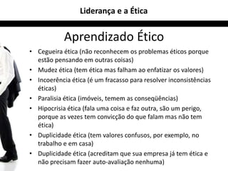 Liderança e a Ética


            Aprendizado Ético
• Cegueira ética (não reconhecem os problemas éticos porque
  estão pensando em outras coisas)
• Mudez ética (tem ética mas falham ao enfatizar os valores)
• Incoerência ética (é um fracasso para resolver inconsistências
  éticas)
• Paralisia ética (imóveis, temem as conseqüências)
• Hipocrisia ética (fala uma coisa e faz outra, são um perigo,
  porque as vezes tem convicção do que falam mas não tem
  ética)
• Duplicidade ética (tem valores confusos, por exemplo, no
  trabalho e em casa)
• Duplicidade ética (acreditam que sua empresa já tem ética e
  não precisam fazer auto-avaliação nenhuma)
 