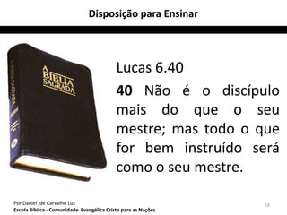 Disposição para Ensinar



                                           Lucas 6.40
                                           40 Não é o discípulo
                                           mais do que o seu
                                           mestre; mas todo o que
                                           for bem instruído será
                                           como o seu mestre.

Por Daniel de Carvalho Luz                                     18
Escola Bíblica - Comunidade Evangélica Cristo para as Nações
 
