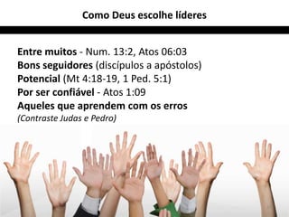 Como Deus escolhe líderes


Entre muitos - Num. 13:2, Atos 06:03
Bons seguidores (discípulos a apóstolos)
Potencial (Mt 4:18-19, 1 Ped. 5:1)
Por ser confiável - Atos 1:09
Aqueles que aprendem com os erros
(Contraste Judas e Pedro)




                                            27
 