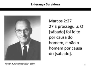 Liderança Servidora



                                     Marcos 2:27
                                     27 E prosseguiu: O
                                     [sábado] foi feito
                                     por causa do
                                     homem, e não o
                                     homem por causa
                                     do [sábado].

Robert K. Greenleaf (1904-1990)                           30
 