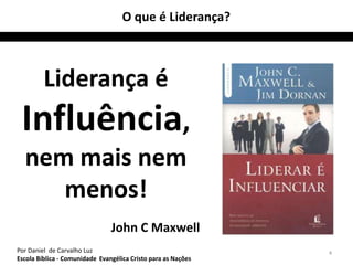 O que é Liderança?



         Liderança é
 Influência,
  nem mais nem
     menos!
                                John C Maxwell
Por Daniel de Carvalho Luz                                     4
Escola Bíblica - Comunidade Evangélica Cristo para as Nações
 