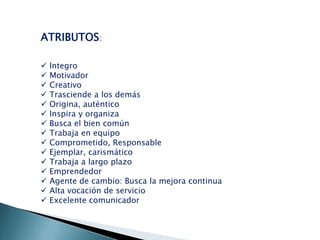 ATRIBUTOS:
















Integro
Motivador
Creativo
Trasciende a los demás
Origina, auténtico
Inspira y organiza
Busca el bien común
Trabaja en equipo
Comprometido, Responsable
Ejemplar, carismático
Trabaja a largo plazo
Emprendedor
Agente de cambio: Busca la mejora continua
Alta vocación de servicio
Excelente comunicador

 