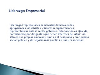 Liderazgo Empresarial

Liderazgo Empresarial es la actividad directiva en las
agrupaciones industriales, cámaras u organizaciones
representativas ante el sector gobierno. Esta función es ejercida,
normalmente por dirigentes que tienen intereses de influir, no
sólo en sus propias empresas, sino en el desarrollo y crecimiento
social, político y de negocio más amplio en nuestra sociedad.

 