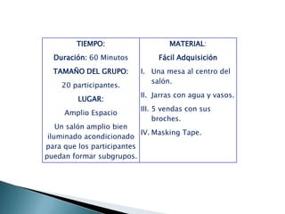 TIEMPO:

MATERIAL:

Duración: 60 Minutos

Fácil Adquisición

TAMAÑO DEL GRUPO:
20 participantes.
LUGAR:
Amplio Espacio

I. Una mesa al centro del
salón.
II. Jarras con agua y vasos.
III. 5 vendas con sus
broches.

Un salón amplio bien
IV. Masking Tape.
iluminado acondicionado
para que los participantes
puedan formar subgrupos.

 