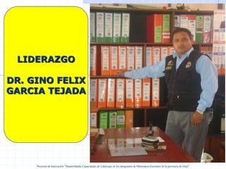 LIDERAZGO

DR. GINO FELIX
GARCIA TEJADA




                                                               Dr. Gino F. Garcia Tejada

                                                                                                                                           1
     Proyecto de Innovación "Desarrollando Capacidades de Liderazgo en los integrantes de Municipios Escolares de la provincia de Islay"
 