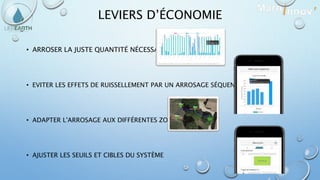 LEVIERS D’ÉCONOMIE
• ARROSER LA JUSTE QUANTITÉ NÉCESSAIRE
• EVITER LES EFFETS DE RUISSELLEMENT PAR UN ARROSAGE SÉQUENCÉ.
• ADAPTER L'ARROSAGE AUX DIFFÉRENTES ZONES
• AJUSTER LES SEUILS ET CIBLES DU SYSTÈME
 