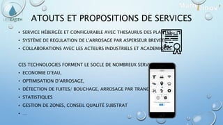 ATOUTS ET PROPOSITIONS DE SERVICES
• SERVICE HÉBERGÉE ET CONFIGURABLE AVEC THESAURUS DES PLANTES
• SYSTÈME DE REGULATION DE L'ARROSAGE PAR ASPERSEUR BREVETÉ
• COLLABORATIONS AVEC LES ACTEURS INDUSTRIELS ET ACADEMIQUES
CES TECHNOLOGIES FORMENT LE SOCLE DE NOMBREUX SERVICES :
• ECONOMIE D’EAU,
• OPTIMISATION D’ARROSAGE,
• DÉTECTION DE FUITES/ BOUCHAGE, ARROSAGE PAR TRANCHE,
• STATISTIQUES
• GESTION DE ZONES, CONSEIL QUALITÉ SUBSTRAT
• …
 