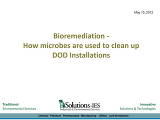 May 10, 2012




                    Bioremediation -
             How microbes are used to clean up
                    DOD Installations




Traditional                                                                                                       Innovative
Environmental Services                                                                              Solutions & Technologies
                         Chemical • Petroleum • Pharmaceutical • Manufacturing • Utilities • Land Development
 
