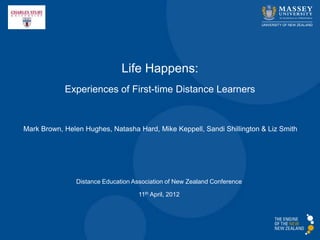 Life Happens:
            Experiences of First-time Distance Learners


Mark Brown, Helen Hughes, Natasha Hard, Mike Keppell, Sandi Shillington & Liz Smith




                Distance Education Association of New Zealand Conference

                                     11th April, 2012
 