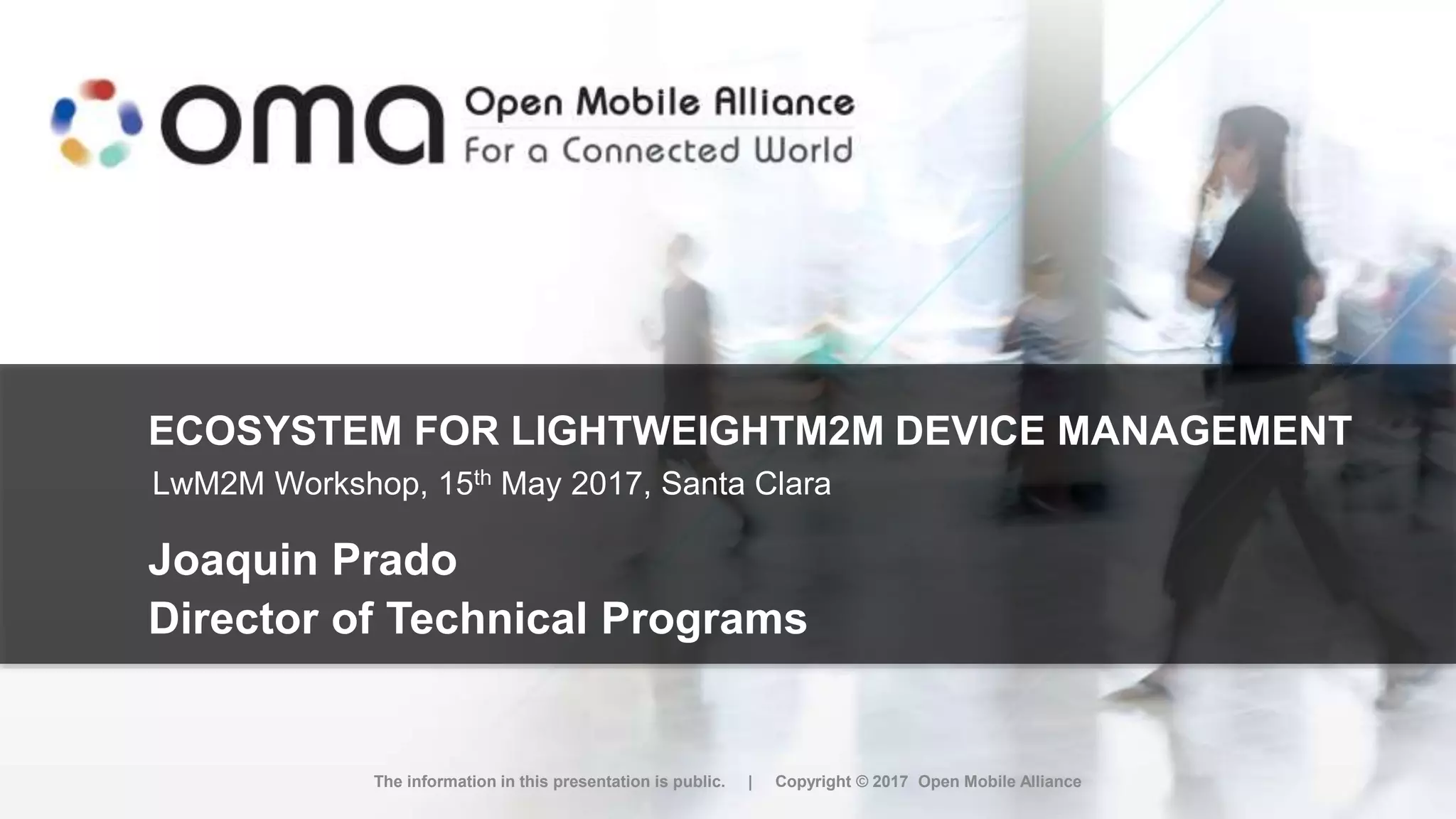ECOSYSTEM FOR LIGHTWEIGHTM2M DEVICE MANAGEMENT
Joaquin Prado
Director of Technical Programs
The information in this presentation is public. | Copyright © 2017 Open Mobile Alliance
LwM2M Workshop, 15th May 2017, Santa Clara