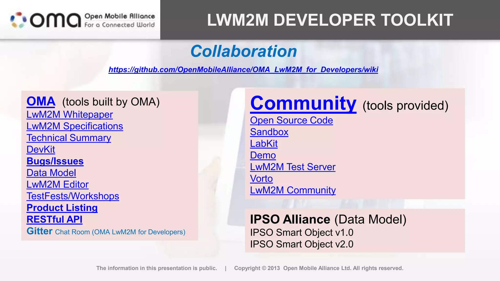 LWM2M DEVELOPER TOOLKIT
The information in this presentation is public. | Copyright © 2013 Open Mobile Alliance Ltd. All rights reserved.
OMA (tools built by OMA)
LwM2M Whitepaper
LwM2M Specifications
Technical Summary
DevKit
Bugs/Issues
Data Model
LwM2M Editor
TestFests/Workshops
Product Listing
RESTful API
Gitter Chat Room (OMA LwM2M for Developers)
Community (tools provided)
Open Source Code
Sandbox
LabKit
Demo
LwM2M Test Server
Vorto
LwM2M Community
IPSO Alliance (Data Model)
IPSO Smart Object v1.0
IPSO Smart Object v2.0
Collaboration
https://github.com/OpenMobileAlliance/OMA_LwM2M_for_Developers/wiki