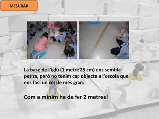 MESURAR
La base de l’iglú (1 metre 25 cm) ens sembla
petita, però no tenim cap objecte a l’escola que
ens faci un cercle més gran.
Com a mínim ha de fer 2 metres!
 