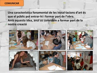 COMUNICAR
Una característica fonamental de les instal·lacions d’art és
que el públic pot entrar-hi i formar part de l’obra.
Amb aquesta idea, avui us convidem a formar part de la
nostra creació
 