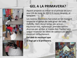 GEL A LA PRIMAVERA?
Aquest projecte va iniciar-se al principi de curs i
avui (24 de maig de 2013) 8 mesos després, el
tanquem.
Les nostres intencions han estat en tot moment
respectar el temps de cada grup i de cada
individu. Hem donat temps per provar,
equivocar-nos, replantejar, prendre camins
diversos per arribar al mateix lloc. També hem
volgut respectar les idees de cadascú per poder
construir conjuntament.
Per això és necessari que
hi hagi gel a la primavera.
 
