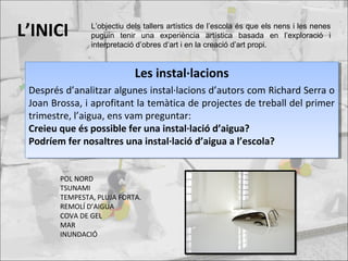 L’INICI
Les instal·lacions
Després d’analitzar algunes instal·lacions d’autors com Richard Serra o
Joan Brossa, i aprofitant la temàtica de projectes de treball del primer
trimestre, l’aigua, ens vam preguntar:
Creieu que és possible fer una instal·lació d’aigua?
Podríem fer nosaltres una instal·lació d’aigua a l’escola?
Les instal·lacions
Després d’analitzar algunes instal·lacions d’autors com Richard Serra o
Joan Brossa, i aprofitant la temàtica de projectes de treball del primer
trimestre, l’aigua, ens vam preguntar:
Creieu que és possible fer una instal·lació d’aigua?
Podríem fer nosaltres una instal·lació d’aigua a l’escola?
POL NORD
TSUNAMI
TEMPESTA, PLUJA FORTA.
REMOLÍ D’AIGUA
COVA DE GEL
MAR
INUNDACIÓ
L’objectiu dels tallers artístics de l’escola és que els nens i les nenes
puguin tenir una experiència artística basada en l’exploració i
interpretació d’obres d’art i en la creació d’art propi.
 