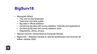 BigSurv18
• Monografi (Wiley)
• The new survey landscape
• Total error and data quality
• Big data in official statistics
• Combining big data with survey statistics: methods and applications
• Combining big data with survey statistics: tools
• Regulations, ethics, privacy
• Special nummer i Social Science Computer Review
• BigSurv20 – Statistics Canada är värd för konferensen som kommer att
hållas i oktober 2020
 