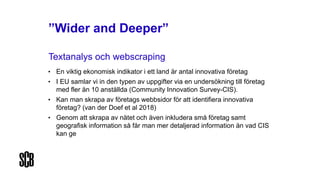 ”Wider and Deeper”
Textanalys och webscraping
• En viktig ekonomisk indikator i ett land är antal innovativa företag
• I EU samlar vi in den typen av uppgifter via en undersökning till företag
med fler än 10 anställda (Community Innovation Survey-CIS).
• Kan man skrapa av företags webbsidor för att identifiera innovativa
företag? (van der Doef et al 2018)
• Genom att skrapa av nätet och även inkludera små företag samt
geografisk information så får man mer detaljerad information än vad CIS
kan ge
 