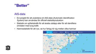 ”Better”
AIS-data
• EU-projekt för att utvärdera om AIS-data (Automatic Identification
System) kan användas för officiell statistikproduktion
• Statistik om sjöfartstrafik för att skatta utsläpp eller för att identifiera
områden med tung trafik
• Hamnsstatistik för att t.ex. se hur fartyg rör sig mellan olika hamnar
Källa:
www.marinetraffic.com
 