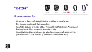 ”Better”
Human wearables
• Att samla in data om fysisk aktivitet är svårt i en undersökning
• Det finns en tendens att överrapportera
• Kan Fitbit-data ge en bättre bild av fysisk aktivitet? (Eckman, Amaya and
Furberg 2018). Man studerade även sömndata.
• Kan aktivitetsmätare användas för att mäta ungdomars fysiska aktivitet
(the Millenium Cohort Study)? (Calderwood and Gilbert 2018)
 