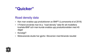 ”Quicker”
Road density data
• Kan man snabba upp produktionen av BNP? (Luomaranta et al 2018)
• I Finland använde man bl.a. “road density” data för att modellera
kvartals-BNP och man kunde snabba upp produktionstiden med 45
dagar
• Konstigt?
• Motsvarande studie har gjorts i Slovenien med liknande resultat
 