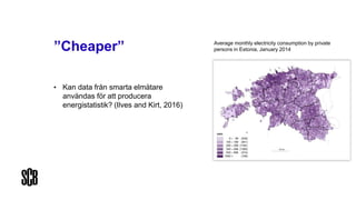 ”Cheaper”
• Kan data från smarta elmätare
användas för att producera
energistatistik? (Ilves and Kirt, 2016)
Average monthly electricity consumption by private
persons in Estonia, January 2014
 