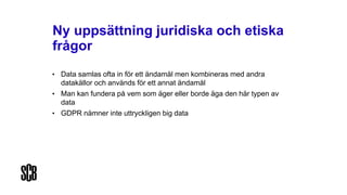 Ny uppsättning juridiska och etiska
frågor
• Data samlas ofta in för ett ändamål men kombineras med andra
datakällor och används för ett annat ändamål
• Man kan fundera på vem som äger eller borde äga den här typen av
data
• GDPR nämner inte uttryckligen big data
 