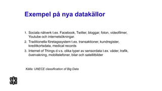Exempel på nya datakällor
1. Sociala nätverk t.ex. Facebook, Twitter, bloggar, foton, videofilmer,
Youtube och internetsökningar.
2. Traditionella företagssystem t.ex. transaktioner, kundregister,
kreditkortsdata, medical records
3. Internet of Things d.v.s. olika typer av sensordata t.ex. väder, trafik,
övervakning, mobiltelefoner, bilar och satellitbilder
Källa: UNECE classification of Big Data
 