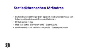 Statistikbranschen förändras
• Bortfallet i undersökningar ökar –speciellt svårt i undersökningar som
kräver omfattande insatser från uppgiftslämnare
• Dyrt att samla in data
• Med ökat bortfall ökar risken för fel i skattningarna
• Nya datakällor – hur kan dessa användas i statistikproduktion?
 