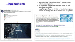 …hackathons
• team med t.ex. ”computer scientist”, programmerare
och ämneskompetens
• en begränsad uppgift som ska lösas under en kort
begränsad tidsperiod
• uppgiften går ofta ut på att hitta en kreativ lösning t.ex.
ta fram ett verktyg eller att visualisera data på nytt sätt
 