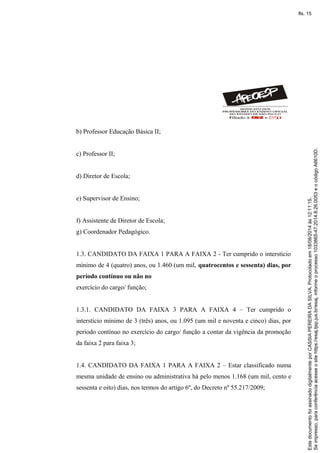 b) Professor Educação Básica II;
c) Professor II;
d) Diretor de Escola;
e) Supervisor de Ensino;
f) Assistente de Diretor de Escola;
g) Coordenador Pedagógico.
1.3. CANDIDATO DA FAIXA 1 PARA A FAIXA 2 - Ter cumprido o interstício
mínimo de 4 (quatro) anos, ou 1.460 (um mil, quatrocentos e sessenta) dias, por
período contínuo ou não no
exercício do cargo/ função;
1.3.1. CANDIDATO DA FAIXA 3 PARA A FAIXA 4 – Ter cumprido o
interstício mínimo de 3 (três) anos, ou 1.095 (um mil e noventa e cinco) dias, por
período contínuo no exercício do cargo/ função a contar da vigência da promoção
da faixa 2 para faixa 3;
1.4. CANDIDATO DA FAIXA 1 PARA A FAIXA 2 – Estar classificado numa
mesma unidade de ensino ou administrativa há pelo menos 1.168 (um mil, cento e
sessenta e oito) dias, nos termos do artigo 6º, do Decreto nº 55.217/2009;
Seimpresso,paraconferênciaacesseositehttps://esaj.tjsp.jus.br/esaj,informeoprocesso1033865-47.2014.8.26.0053eocódigoA6610D.
EstedocumentofoiassinadodigitalmenteporCASSIAPEREIRADASILVA.Protocoladoem18/08/2014às12:11:15.
fls. 15
 