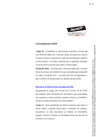 Lei Complementar 444/95
Artigo 91 - Consideram-se efetivamente exercidas as horas-aula
e/ou horas-atividade que o docente deixar de prestar por motivo
de férias escolares, suspensão de aulas por determinação superior,
recesso escolar, e de outras ausências que a legislação considere
como de efetivo exercício para todos os efeitos legais.
Parágrafo único - As horas-aula e horas-atividade que o docente
deixar de prestar, em virtude de licença concedida para tratamento
de saúde, considerar-se-ão exercidas para fins de pagamento e,
para os efeitos de incorporação aos cálculos dos proventos.
Decreto nº 52.322 de 18 de Novembro de 1969
Regulamenta os artigos 68 e 69 da Lei nº 10.261, de 28-10-68,
que dispõem sobre afastamento de funcionários para participação
em congressos e outros certames culturais, técnicos ou científicos,
missão ou estudo de interesse do serviço público
Artigo 4.º - Será considerado de efetivo exercício, para todos os
efeitos legais, o período fixado para a realização do conclave,
incluindo-se os dias necessários ao trânsito do funcionário,
quando o mesmo se realizar em localidade diversa de sua sede do
exercício ou no exterior.
Seimpresso,paraconferênciaacesseositehttps://esaj.tjsp.jus.br/esaj,informeoprocesso1033865-47.2014.8.26.0053eocódigoA6610D.
EstedocumentofoiassinadodigitalmenteporCASSIAPEREIRADASILVA.Protocoladoem18/08/2014às12:11:15.
fls. 19
 