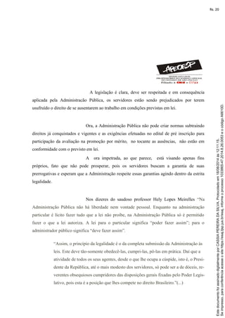 A legislação é clara, deve ser respeitada e em consequência
aplicada pela Administracão Pública, os servidores estão sendo prejudicados por terem
usufruído o direito de se ausentarem ao trabalho em condições previstas em lei.
Ora, a Administração Pública não pode criar normas subtraindo
direitos já conquistados e vigentes e as exigências efetuadas no edital de pré inscrição para
participação da avaliação na promoção por mérito, no tocante as ausências, não estão em
conformidade com o previsto em lei.
A ora impetrada, ao que parece, está visando apenas fins
próprios, fato que não pode prosperar, pois os servidores buscam a garantia de suas
prerrogativas e esperam que a Administração respeite essas garantias agindo dentro da estrita
legalidade.
Nos dizeres do saudoso professor Hely Lopes Meirelles “Na
Administração Pública não há liberdade nem vontade pessoal. Enquanto na administração
particular é lícito fazer tudo que a lei não proíbe, na Administração Pública só é permitido
fazer o que a lei autoriza. A lei para o particular significa “poder fazer assim”; para o
administrador público significa “deve fazer assim”.
“Assim, o princípio da legalidade é o da completa submissão da Administração às
leis. Este deve tão-somente obedecê-las, cumpri-las, pô-las em prática. Daí que a
atividade de todos os seus agentes, desde o que lhe ocupa a cúspide, isto é, o Presi-
dente da República, até o mais modesto dos servidores, só pode ser a de dóceis, re-
verentes obsequiosos cumpridores das disposições gerais fixadas pelo Poder Legis-
lativo, pois esta é a posição que lhes compete no direito Brasileiro.”(...)
Seimpresso,paraconferênciaacesseositehttps://esaj.tjsp.jus.br/esaj,informeoprocesso1033865-47.2014.8.26.0053eocódigoA6610D.
EstedocumentofoiassinadodigitalmenteporCASSIAPEREIRADASILVA.Protocoladoem18/08/2014às12:11:15.
fls. 20
 