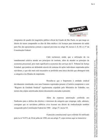 integrantes do quadro do magistério público oficial do Estado de São Paulo, no que tange ao
direito de terem computados os dias de falta médica e de licenças para tratamento de saúde
para fins das aposentarias comum e especial previstas no artigo 40, incisos I, II, III e § 5º da
Constituição Federal.
Cabe esclarecer, ainda, que a utilização da via
mandamental coletiva atende aos princípios do instituto, além de atender ao princípio da
economia processual, pois trará significativa economia dos serviços do E. Tribunal de Justiça
Estadual, que poderia ser defendido através de centenas de ações individuais impetradas pelos
servidores, o que não mais será necessário se proferida uma única decisão que abrangerá toda
a categoria e/ou filiados do impetrante.
Ressalta-se que o Impetrante é entidade sindical
devidamente constituída, com seus Estatutos registrados perante o Cartório competente e com
“Registro de Entidade Sindical” regularmente expedido pelo Ministério do Trabalho, nos
termos das cópias autenticadas destes documentos anexadas à presente.
Além da expressa autorização conferida aos
Sindicatos para a defesa dos direitos e interesses da categoria que congrega, cabe, ademais,
consignar que os servidores públicos civis tiveram seu direito de sindicalização também
assegurado pela Constituição Federal de 1988 – artigo 37, inciso VI.
O preceito constitucional supra referido foi ratificado
pela Lei nº 8.073, de 30 de julho de 1990, em seu artigo 3º, cujos termos aqui se transcreve:
Seimpresso,paraconferênciaacesseositehttps://esaj.tjsp.jus.br/esaj,informeoprocesso1033865-47.2014.8.26.0053eocódigoA6610D.
EstedocumentofoiassinadodigitalmenteporCASSIAPEREIRADASILVA.Protocoladoem18/08/2014às12:11:15.
fls. 6
 