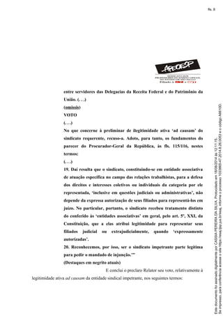 entre servidores das Delegacias da Receita Federal e do Patrimônio da
União. (. . .)
(omissis)
VOTO
(. . .)
No que concerne à preliminar de ilegitimidade ativa ‘ad causam’ do
sindicato requerente, recuso-a. Adoto, para tanto, os fundamentos do
parecer do Procurador-Geral da República, às fls. 115/116, nestes
termos:
(. . .)
19. Daí resulta que o sindicato, constituindo-se em entidade associativa
de atuação específica no campo das relações trabalhistas, para a defesa
dos direitos e interesses coletivos ou individuais da categoria por ele
representada, ‘inclusive em questões judiciais ou administrativas’, não
depende da expressa autorização de seus filiados para representá-los em
juízo. No particular, portanto, o sindicato recebeu tratamento distinto
do conferido às ‘entidades associativas’ em geral, pelo art. 5º, XXI, da
Constituição, que a elas atribui legitimidade para representar seus
filiados judicial ou extrajudicialmente, quando ‘expressamente
autorizadas’.
20. Reconhecemos, por isso, ser o sindicato impetrante parte legítima
para pedir o mandado de injunção.’”
(Destaques em negrito atuais)
E conclui o preclaro Relator seu voto, relativamente à
legitimidade ativa ad causam da entidade sindical impetrante, nos seguintes termos:
Seimpresso,paraconferênciaacesseositehttps://esaj.tjsp.jus.br/esaj,informeoprocesso1033865-47.2014.8.26.0053eocódigoA6610D.
EstedocumentofoiassinadodigitalmenteporCASSIAPEREIRADASILVA.Protocoladoem18/08/2014às12:11:15.
fls. 8
 