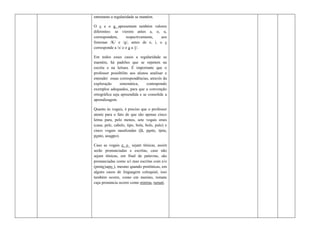 entretanto a regularidade se mantém.

O c e o g apresentam também valores
diferentes: se vierem antes a, o, u,
correspondem,       respectivamente, aos
fonemas /K/ e /g/, antes de e, i, o c
corresponde a /s/ e o g a /j/.

Em todos esses casos a regularidade se
mantém, há padrões que se repetem na
escrita e na leitura. É importante que o
professor possibilite aos alunos analisar e
entender essas correspondências, através da
exploração      sistemática,    contrapondo
exemplos adequados, para que a convenção
ortográfica seja apreendida e se consolide a
aprendizagem.

Quanto às vogais, é preciso que o professor
atente para o fato de que são apenas cinco
letras para, pelo menos, sete vogais orais
(casa, pele, cabelo, tipo, bola, bolo, pulo) e
cinco vogais nasalizadas (lã, pente, tinta,
ponto, assunto).

Caso as vogais e, o sejam tônicas, assim
serão pronunciadas e escritas, caso não
sejam tônicas, em final de palavras, são
pronunciadas como u/i mas escritas com e/o
(pente/sapo ), mesmo quando pretônicas, em
alguns casos de linguagem coloquial, isso
também ocorre, como em menino, tomate
cuja pronúncia ocorre como mininu, tumati.
 