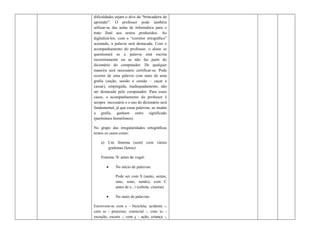 dificuldades sejam o alvo da “brincadeira de
aprender”. O professor pode também
utilizar-se das aulas de informática para o
trato final aos textos produzidos. Ao
digitalizá-los, com o “corretor ortográfico”
acionado, a palavra será destacada. Com o
acompanhamento do professor, o aluno se
questionará se a palavra está escrita
incorretamente ou se não faz parte do
dicionário do computador. De qualquer
maneira será necessário certificar-se. Pode
ocorrer de uma palavra com mais de uma
grafia (seção, sessão e cessão – caçar e
cassar), empregada, inadequadamente, não
ser destacada pelo computador. Para esses
casos, o acompanhamento do professor é
sempre necessário e o uso do dicionário será
fundamental, já que essas palavras, ao mudar
a grafia, ganham outro significado
(parônimos homófonos).

No grupo das irregularidades ortográficas
temos os casos como:

    a) Um fonema (som) com vários
       grafemas (letras)

    Fonema /S/ antes de vogal:

            No início de palavras:

             Pode ser com S (santo, sentar,
             sino, sono, sendo), com C
             antes de e , i (cebola, cinema).

            No meio de palavras:

Escrevem-se com c - bicicleta, acidente -,
com ss - processo, essencial -, com xc -
exceção, exceto -, com ç - ação, criança -,
 