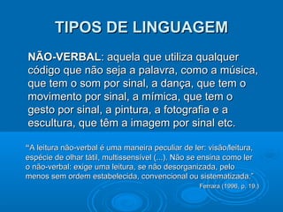 TIPOS DE LINGUAGEMTIPOS DE LINGUAGEM
NÃO-VERBALNÃO-VERBAL: aquela que utiliza qualquer: aquela que utiliza qualquer
código que não seja a palavra, como a música,código que não seja a palavra, como a música,
que tem o som por sinal, a dança, que tem oque tem o som por sinal, a dança, que tem o
movimento por sinal, a mímica, que tem omovimento por sinal, a mímica, que tem o
gesto por sinal, a pintura, a fotografia e agesto por sinal, a pintura, a fotografia e a
escultura, que têm a imagem por sinal etc.escultura, que têm a imagem por sinal etc.
““A leitura não-verbal é uma maneira peculiar de ler: visãoA leitura não-verbal é uma maneira peculiar de ler: visão/leitura,leitura,
espécie de olhar tátil, multissensível (...). Não se ensina como lerespécie de olhar tátil, multissensível (...). Não se ensina como ler
o não-verbal: exige uma leitura, se não desorganizada, peloo não-verbal: exige uma leitura, se não desorganizada, pelo
menos sem ordem estabelecida, convencional ou sistematizada.”menos sem ordem estabelecida, convencional ou sistematizada.”
Ferrara (1996, p. 19.)Ferrara (1996, p. 19.)
 