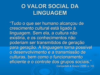 O VALOR SOCIAL DAO VALOR SOCIAL DA
LINGUAGEMLINGUAGEM
““Tudo o que ser humano alcançou deTudo o que ser humano alcançou de
crescimento cultural está ligado àcrescimento cultural está ligado à
linguagem. Sem ela, a cultura nãolinguagem. Sem ela, a cultura não
existiria, e os conhecimentos nãoexistiria, e os conhecimentos não
poderiam ser transmitidos de geraçãopoderiam ser transmitidos de geração
para geração. A linguagem torna possívelpara geração. A linguagem torna possível
o desenvolvimento e a transmissão deo desenvolvimento e a transmissão de
culturas, bem como o funcionamentoculturas, bem como o funcionamento
eficiente e o controle dos grupos sociais.”eficiente e o controle dos grupos sociais.”
Campedelli & Souza (1998, p. 10)Campedelli & Souza (1998, p. 10)
 