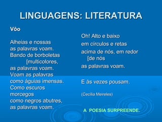 LINGUAGENS: LITERATURALINGUAGENS: LITERATURA
Oh! Alto e baixoOh! Alto e baixo
em círculos e retasem círculos e retas
acima de nós, em redoracima de nós, em redor
[de nós[de nós
as palavras voam.as palavras voam.
E às vezes pousam.E às vezes pousam.
(Cecília Meireles)(Cecília Meireles)
A POESIA SURPREENDE.
VôoVôo
Alheias e nossasAlheias e nossas
as palavras voam.as palavras voam.
Bando de borboletasBando de borboletas
[multicolores,[multicolores,
as palavras voam.as palavras voam.
Voam as palavrasVoam as palavras
como águias imensas.como águias imensas.
Como escurosComo escuros
morcegosmorcegos
como negros abutres,como negros abutres,
as palavras voam.as palavras voam.
 