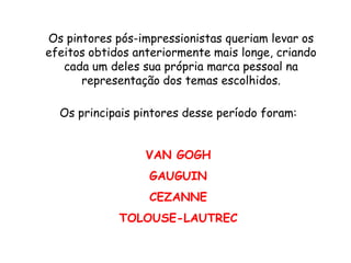Os pintores pós-impressionistas queriam levar os
efeitos obtidos anteriormente mais longe, criando
   cada um deles sua própria marca pessoal na
      representação dos temas escolhidos.

  Os principais pintores desse período foram:


                  VAN GOGH
                  GAUGUIN
                  CEZANNE
             TOLOUSE-LAUTREC
 