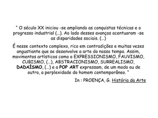 “ O século XX iniciou -se ampliando as conquistas técnicas e o
progresso industrial (…). Ao lado desses avanços acentuaram -se
                  as disparidades sociais. (…)
É nesse contexto complexo, rico em contradições e muitas vezes
  angustiante que se desenvolve a arte do nosso tempo. Assim,
movimentos artísticos como o EXPRESSIONISMO, FAUVISMO,
    CUBISMO, (…), ABSTRACIONISMO, SURREALISMO,
  DADAÍSMO, (…) e a POP ART expressam, de um modo ou de
       outro, a perplexidade do homem contemporâneo. “
                             In : PROENÇA, G. História da Arte
 