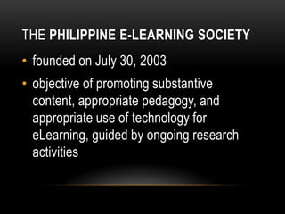 THE PHILIPPINE E-LEARNING SOCIETY
• founded on July 30, 2003
• objective of promoting substantive
content, appropriate pedagogy, and
appropriate use of technology for
eLearning, guided by ongoing research
activities
 