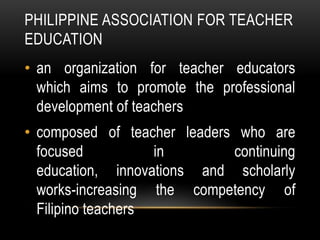 PHILIPPINE ASSOCIATION FOR TEACHER
EDUCATION
• an organization for teacher educators
which aims to promote the professional
development of teachers
• composed of teacher leaders who are
focused in continuing
education, innovations and scholarly
works-increasing the competency of
Filipino teachers
 