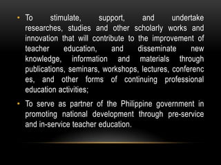 • To stimulate, support, and undertake
researches, studies and other scholarly works and
innovation that will contribute to the improvement of
teacher education, and disseminate new
knowledge, information and materials through
publications, seminars, workshops, lectures, conferenc
es, and other forms of continuing professional
education activities;
• To serve as partner of the Philippine government in
promoting national development through pre-service
and in-service teacher education.
 