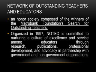 NETWORK OF OUTSTANDING TEACHERS
AND EDUCATORS
• an honor society composed of the winners of
the Metrobank Foundation's Search for
Outstanding Teachers
• Organized in 1997, NOTED is committed to
nurturing a culture of excellence and service
among educators through
research, publications, professional
development, and advocacy in partnership with
government and non-government organizations
 