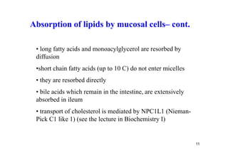 Absorption of lipids by mucosal cells– cont.

 • long fatty acids and monoacylglycerol are resorbed by
 diffusion
 •short chain fatty acids (up to 10 C) do not enter micelles
 • they are resorbed directly
 • bile acids which remain in the intestine, are extensively
 absorbed in ileum
 • transport of cholesterol is mediated by NPC1L1 (Nieman-
 Pick C1 like 1) (see the lecture in Biochemistry I)


                                                               11
 